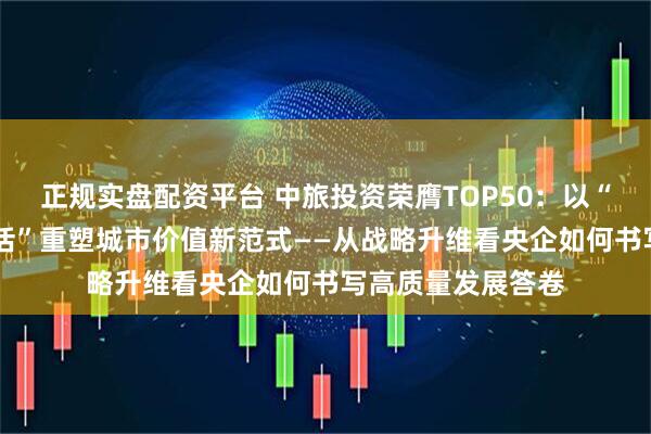 正规实盘配资平台 中旅投资荣膺TOP50：以“匠造空间 筑美生活”重塑城市价值新范式——从战略升维看央企如何书写高质量发展答卷