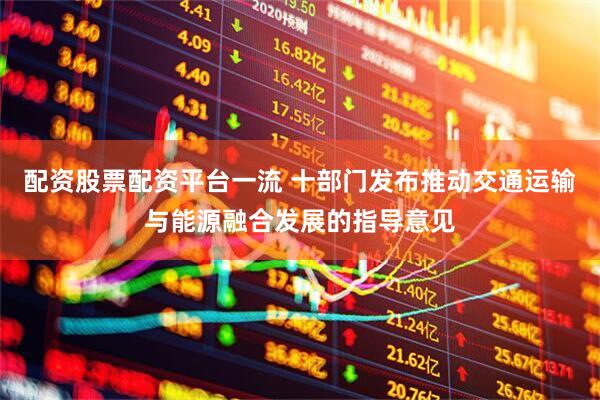 配资股票配资平台一流 十部门发布推动交通运输与能源融合发展的指导意见