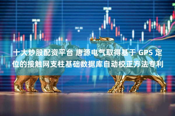 十大炒股配资平台 唐源电气取得基于 GPS 定位的接触网支柱基础数据库自动校正方法专利