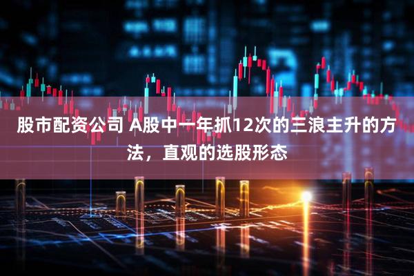 股市配资公司 A股中一年抓12次的三浪主升的方法，直观的选股形态