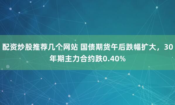 配资炒股推荐几个网站 国债期货午后跌幅扩大，30年期主力合约跌0.40%