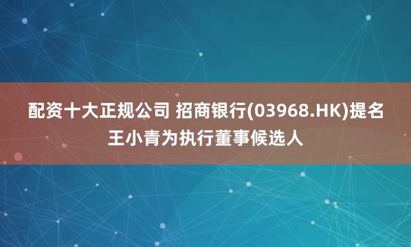 配资十大正规公司 招商银行(03968.HK)提名王小青为执行董事候选人
