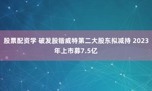 股票配资学 破发股锴威特第二大股东拟减持 2023年上市募7.5亿