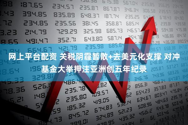 网上平台配资 关税阴霾暂散+去美元化支撑 对冲基金大举押注亚洲创五年纪录
