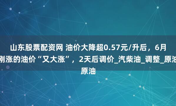 山东股票配资网 油价大降超0.57元/升后，6月刚涨的油价“又大涨”，2天后调价_汽柴油_调整_原油