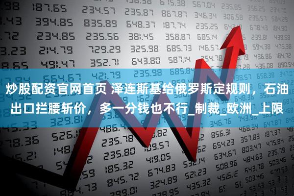 炒股配资官网首页 泽连斯基给俄罗斯定规则，石油出口拦腰斩价，多一分钱也不行_制裁_欧洲_上限