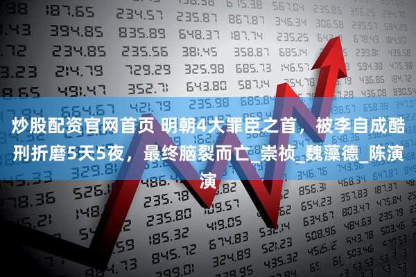 炒股配资官网首页 明朝4大罪臣之首，被李自成酷刑折磨5天5夜，最终脑裂而亡_崇祯_魏藻德_陈演