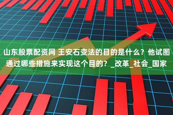 山东股票配资网 王安石变法的目的是什么？他试图通过哪些措施来实现这个目的？_改革_社会_国家