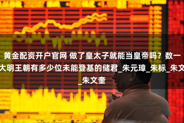 黄金配资开户官网 做了皇太子就能当皇帝吗？数一数大明王朝有多少位未能登基的储君_朱元璋_朱标_朱文奎