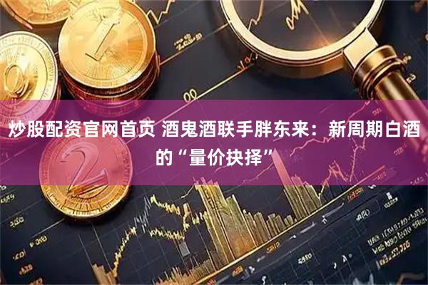 炒股配资官网首页 酒鬼酒联手胖东来：新周期白酒的“量价抉择”