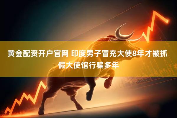 黄金配资开户官网 印度男子冒充大使8年才被抓 假大使馆行骗多年