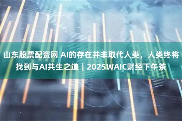 山东股票配资网 AI的存在并非取代人类，人类终将找到与AI共生之道｜2025WAIC财经下午茶
