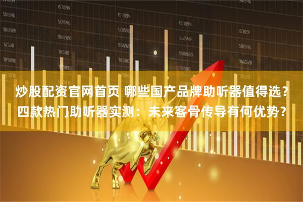 炒股配资官网首页 哪些国产品牌助听器值得选？四款热门助听器实测：未来客骨传导有何优势？