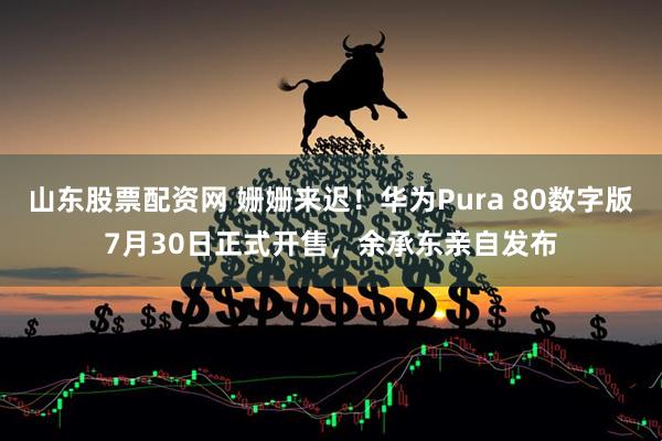 山东股票配资网 姗姗来迟！华为Pura 80数字版7月30日正式开售，余承东亲自发布