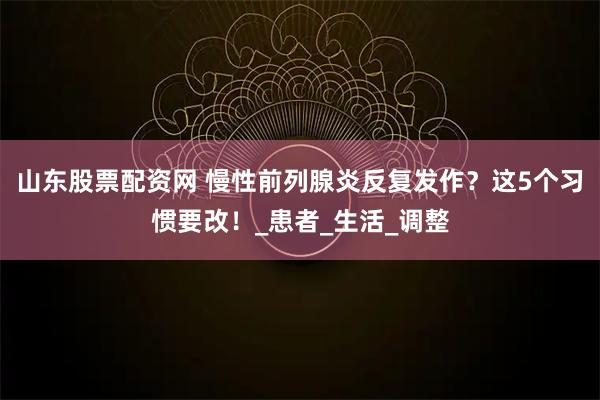 山东股票配资网 慢性前列腺炎反复发作？这5个习惯要改！_患者_生活_调整