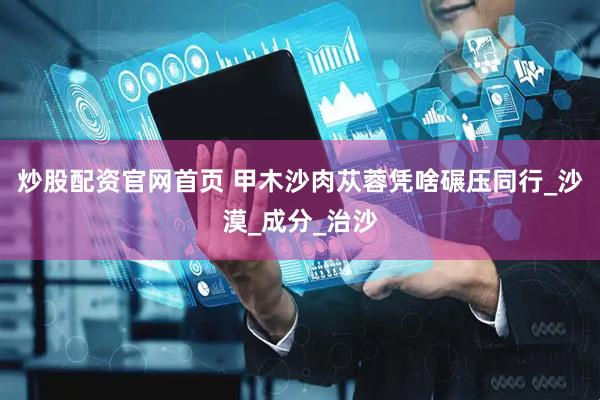 炒股配资官网首页 甲木沙肉苁蓉凭啥碾压同行_沙漠_成分_治沙
