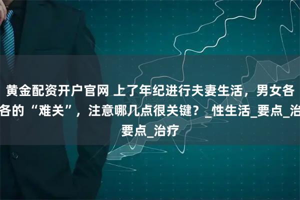 黄金配资开户官网 上了年纪进行夫妻生活，男女各有各的 “难关”，注意哪几点很关键？_性生活_要点_治疗