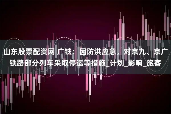 山东股票配资网 广铁：因防洪应急，对京九、京广铁路部分列车采取停运等措施_计划_影响_旅客