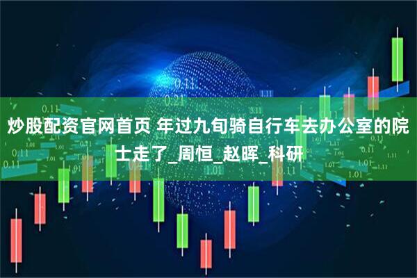 炒股配资官网首页 年过九旬骑自行车去办公室的院士走了_周恒_赵晖_科研