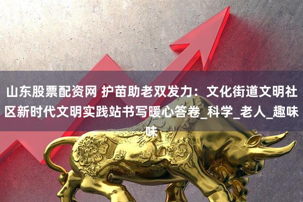 山东股票配资网 护苗助老双发力：文化街道文明社区新时代文明实践站书写暖心答卷_科学_老人_趣味