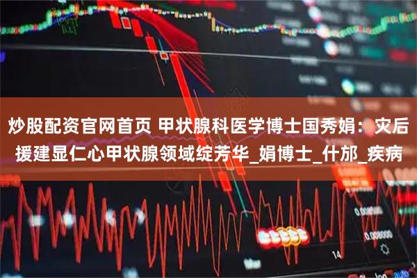 炒股配资官网首页 甲状腺科医学博士国秀娟：灾后援建显仁心甲状腺领域绽芳华_娟博士_什邡_疾病