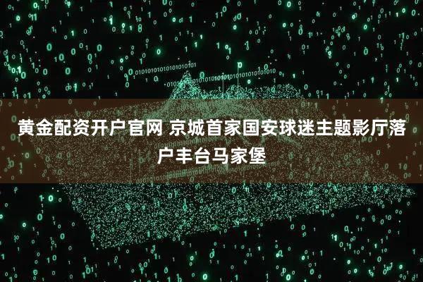 黄金配资开户官网 京城首家国安球迷主题影厅落户丰台马家堡