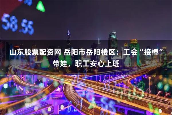 山东股票配资网 岳阳市岳阳楼区：工会“接棒”带娃，职工安心上班