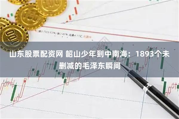 山东股票配资网 韶山少年到中南海：1893个未删减的毛泽东瞬间