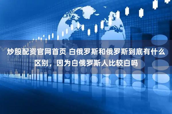 炒股配资官网首页 白俄罗斯和俄罗斯到底有什么区别，因为白俄罗斯人比较白吗