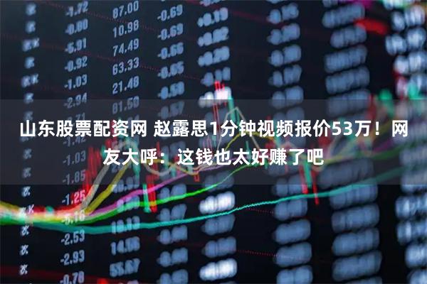 山东股票配资网 赵露思1分钟视频报价53万！网友大呼：这钱也太好赚了吧