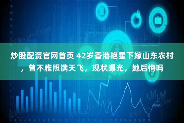 炒股配资官网首页 42岁香港艳星下嫁山东农村，曾不雅照满天飞，现状曝光，她后悔吗
