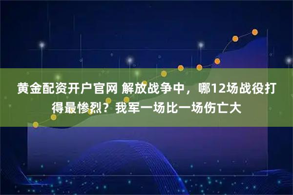 黄金配资开户官网 解放战争中，哪12场战役打得最惨烈？我军一场比一场伤亡大