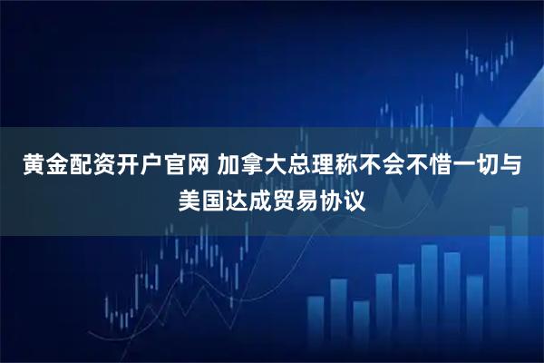 黄金配资开户官网 加拿大总理称不会不惜一切与美国达成贸易协议
