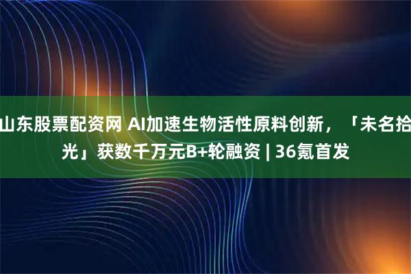 山东股票配资网 AI加速生物活性原料创新，「未名拾光」获数千万元B+轮融资 | 36氪首发