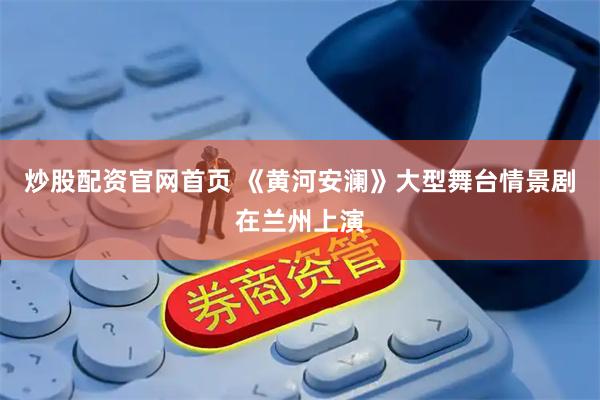炒股配资官网首页 《黄河安澜》大型舞台情景剧在兰州上演