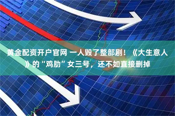 黄金配资开户官网 一人毁了整部剧！《大生意人》的“鸡肋”女三号，还不如直接删掉