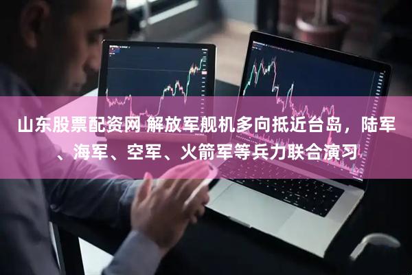 山东股票配资网 解放军舰机多向抵近台岛，陆军、海军、空军、火箭军等兵力联合演习