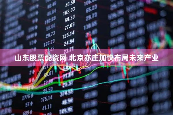 山东股票配资网 北京亦庄加快布局未来产业