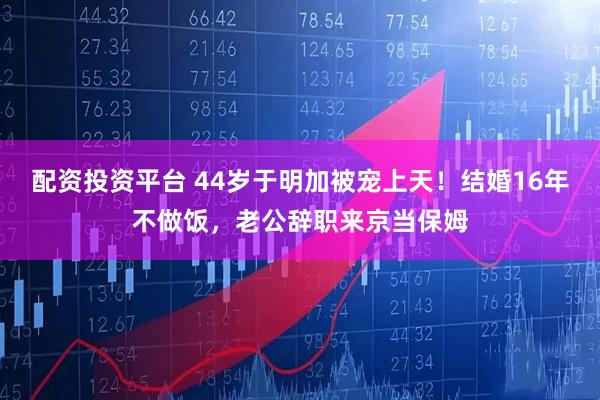 配资投资平台 44岁于明加被宠上天！结婚16年不做饭，老公辞职来京当保姆