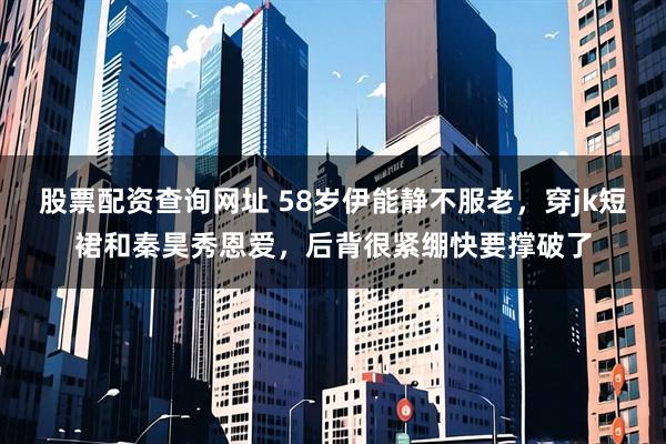 股票配资查询网址 58岁伊能静不服老，穿jk短裙和秦昊秀恩爱，后背很紧绷快要撑破了