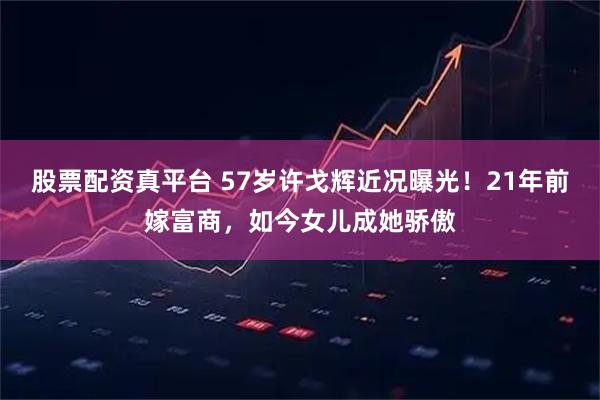 股票配资真平台 57岁许戈辉近况曝光！21年前嫁富商，如今女儿成她骄傲
