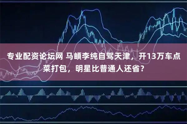 专业配资论坛网 马頔李纯自驾天津，开13万车点菜打包，明星比普通人还省？