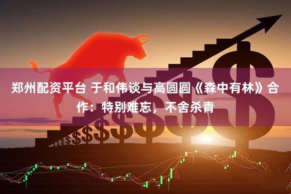 郑州配资平台 于和伟谈与高圆圆《森中有林》合作：特别难忘，不舍杀青