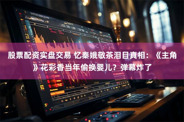 股票配资实盘交易 忆秦娥敬茶泪目真相：《主角》花彩香当年偷换婴儿？弹幕炸了
