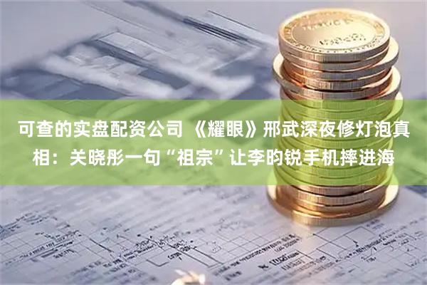 可查的实盘配资公司 《耀眼》邢武深夜修灯泡真相：关晓彤一句“祖宗”让李昀锐手机摔进海