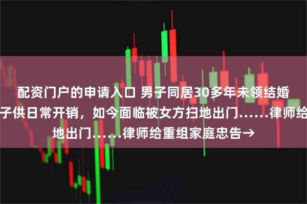 配资门户的申请入口 男子同居30多年未领结婚证，卖掉自己房子供日常开销，如今面临被女方扫地出门……律师给重组家庭忠告→