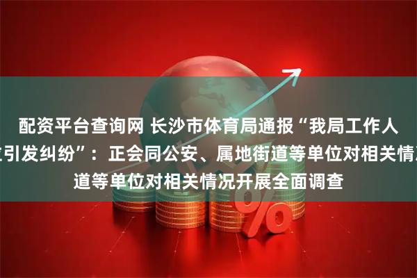 配资平台查询网 长沙市体育局通报“我局工作人员占用他人车位引发纠纷”：正会同公安、属地街道等单位对相关情况开展全面调查