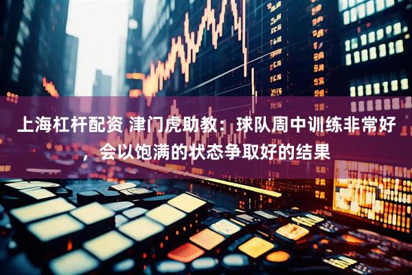 上海杠杆配资 津门虎助教：球队周中训练非常好，会以饱满的状态争取好的结果