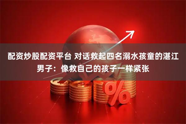 配资炒股配资平台 对话救起四名溺水孩童的湛江男子：像救自己的孩子一样紧张