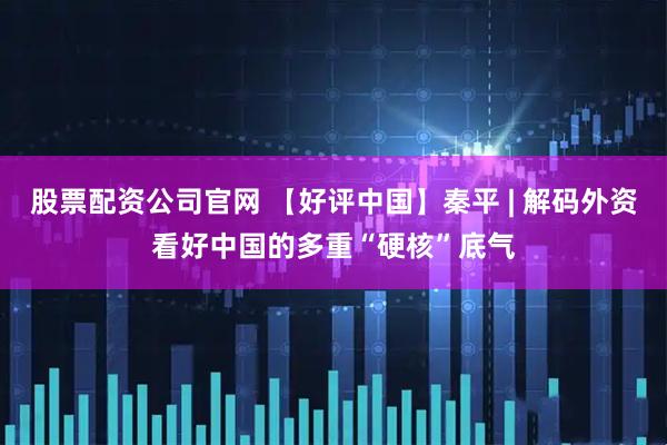 股票配资公司官网 【好评中国】秦平 | 解码外资看好中国的多重“硬核”底气